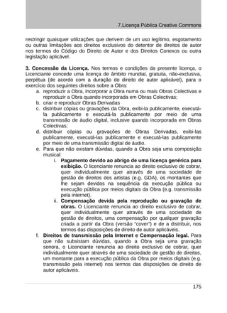 7.Licença Pública Creative Commons

restringir quaisquer utilizações que derivem de um uso legítimo, esgotamento
ou outras limitações aos direitos exclusivos do detentor de direitos de autor
nos termos do Código do Direito de Autor e dos Direitos Conexos ou outra
legislação aplicável.

3. Concessão da Licença. Nos termos e condições da presente licença, o
Licenciante concede uma licença de âmbito mundial, gratuita, não-exclusiva,
perpétua (de acordo com a duração do direito de autor aplicável), para o
exercício dos seguintes direitos sobre a Obra:
     a. reproduzir a Obra, incorporar a Obra numa ou mais Obras Colectivas e
        reproduzir a Obra quando incorporada em Obras Colectivas;
     b. criar e reproduzir Obras Derivadas
     c. distribuir cópias ou gravações da Obra, exibi-la publicamente, executá-
        la publicamente e executá-la publicamente por meio de uma
        transmissão de áudio digital, inclusive quando incorporada em Obras
        Colectivas;
     d. distribuir cópias ou gravações de Obras Derivadas, exibi-las
        publicamente, executá-las publicamente e executá-las publicamente
        por meio de uma transmissão digital de áudio.
     e. Para que não existam dúvidas, quando a Obra seja uma composição
        musical:
              i. Pagamento devido ao abrigo de uma licença genérica para
                  exibição. O licenciante renuncia ao direito exclusivo de cobrar,
                  quer individualmente quer através de uma sociedade de
                  gestão de direitos dos artistas (e.g. GDA), os montantes que
                  lhe sejam devidos na sequência da execução pública ou
                  execução pública por meios digitais da Obra (e.g. transmissão
                  pela internet).
              ii. Compensação devida pela reprodução ou gravação de
                  obras. O Licenciante renuncia ao direito exclusivo de cobrar,
                  quer individualmente quer através de uma sociedade de
                  gestão de direitos, uma compensação por qualquer gravação
                  criada a partir da Obra (versão “cover”) e de a distribuir, nos
                  termos das disposições de direito de autor aplicáveis.
     f. Direitos de transmissão pela Internet e Compensação legal. Para
        que não subsistam dúvidas, quando a Obra seja uma gravação
        sonora, o Licenciante renuncia ao direito exclusivo de cobrar, quer
        individualmente quer através de uma sociedade de gestão de direitos,
        um montante para a execução pública da Obra por meios digitais (e.g.
        transmissão pela internet) nos termos das disposições de direito de
        autor aplicáveis.


                                                                              175
 