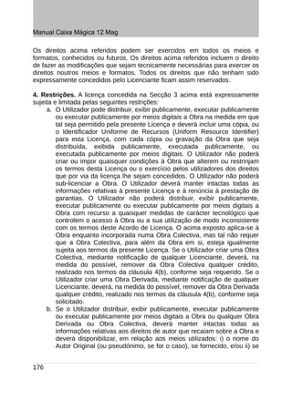 Manual Caixa Mágica 12 Mag

Os direitos acima referidos podem ser exercidos em todos os meios e
formatos, conhecidos ou futuros. Os direitos acima referidos incluem o direito
de fazer as modificações que sejam tecnicamente necessárias para exercer os
direitos noutros meios e formatos. Todos os direitos que não tenham sido
expressamente concedidos pelo Licenciante ficam assim reservados.

4. Restrições. A licença concedida na Secção 3 acima está expressamente
sujeita e limitada pelas seguintes restrições:
     a. O Utilizador pode distribuir, exibir publicamente, executar publicamente
         ou executar publicamente por meios digitais a Obra na medida em que
         tal seja permitido pela presente Licença e deverá incluir uma cópia, ou
         o Identificador Uniforme de Recursos (Uniform Resource Identifier)
         para esta Licença, com cada cópia ou gravação da Obra que seja
         distribuída, exibida publicamente, executada publicamente, ou
         executada publicamente por meios digitais. O Utilizador não poderá
         criar ou impor quaisquer condições à Obra que alterem ou restrinjam
         os termos desta Licença ou o exercício pelos utilizadores dos direitos
         que por via da licença lhe sejam concedidos. O Utilizador não poderá
         sub-licenciar a Obra. O Utilizador deverá manter intactas todas as
         informações relativas à presente Licença e à renúncia à prestação de
         garantias. O Utilizador não poderá distribuir, exibir publicamente,
         executar publicamente ou executar publicamente por meios digitais a
         Obra com recurso a quaisquer medidas de carácter tecnológico que
         controlem o acesso à Obra ou a sua utilização de modo inconsistente
         com os termos deste Acordo de Licença. O acima exposto aplica-se à
         Obra enquanto incorporada numa Obra Colectiva, mas tal não requer
         que a Obra Colectiva, para além da Obra em si, esteja igualmente
         sujeita aos termos da presente Licença. Se o Utilizador criar uma Obra
         Colectiva, mediante notificação de qualquer Licenciante, deverá, na
         medida do possível, remover da Obra Colectiva qualquer crédito,
         realizado nos termos da cláusula 4(b), conforme seja requerido. Se o
         Utilizador criar uma Obra Derivada, mediante notificação de qualquer
         Licenciante, deverá, na medida do possível, remover da Obra Derivada
         qualquer crédito, realizado nos termos da cláusula 4(b), conforme seja
         solicitado.
     b. Se o Utilizador distribuir, exibir publicamente, executar publicamente
         ou executar publicamente por meios digitais a Obra ou qualquer Obra
         Derivada ou Obra Colectiva, deverá manter intactas todas as
         informações relativas aos direitos de autor que recaiam sobre a Obra e
         deverá disponibilizar, em relação aos meios utilizados: i) o nome do
         Autor Original (ou pseudónimo, se for o caso), se fornecido, e/ou ii) se


176
 