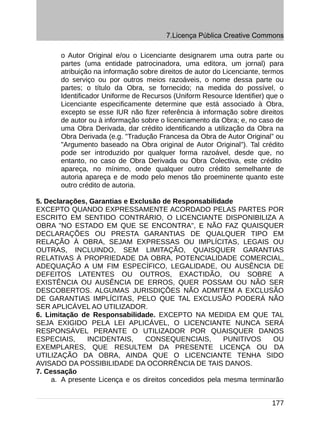 7.Licença Pública Creative Commons

       o Autor Original e/ou o Licenciante designarem uma outra parte ou
       partes (uma entidade patrocinadora, uma editora, um jornal) para
       atribuição na informação sobre direitos de autor do Licenciante, termos
       do serviço ou por outros meios razoáveis, o nome dessa parte ou
       partes; o título da Obra, se fornecido; na medida do possível, o
       Identificador Uniforme de Recursos (Uniform Resource Identifier) que o
       Licenciante especificamente determine que está associado à Obra,
       excepto se esse IUR não fizer referência à informação sobre direitos
       de autor ou à informação sobre o licenciamento da Obra; e, no caso de
       uma Obra Derivada, dar crédito identificando a utilização da Obra na
       Obra Derivada (e.g. "Tradução Francesa da Obra de Autor Original” ou
       "Argumento baseado na Obra original de Autor Original"). Tal crédito
       pode ser introduzido por qualquer forma razoável, desde que, no
       entanto, no caso de Obra Derivada ou Obra Colectiva, este crédito
       apareça, no mínimo, onde qualquer outro crédito semelhante de
       autoria apareça e de modo pelo menos tão proeminente quanto este
       outro crédito de autoria.

5. Declarações, Garantias e Exclusão de Responsabilidade
EXCEPTO QUANDO EXPRESSAMENTE ACORDADO PELAS PARTES POR
ESCRITO EM SENTIDO CONTRÁRIO, O LICENCIANTE DISPONIBILIZA A
OBRA "NO ESTADO EM QUE SE ENCONTRA", E NÃO FAZ QUAISQUER
DECLARAÇÕES OU PRESTA GARANTIAS DE QUALQUER TIPO EM
RELAÇÃO À OBRA, SEJAM EXPRESSAS OU IMPLÍCITAS, LEGAIS OU
OUTRAS, INCLUINDO, SEM LIMITAÇÃO, QUAISQUER GARANTIAS
RELATIVAS À PROPRIEDADE DA OBRA, POTENCIALIDADE COMERCIAL,
ADEQUAÇÃO A UM FIM ESPECÍFICO, LEGALIDADE, OU AUSÊNCIA DE
DEFEITOS LATENTES OU OUTROS, EXACTIDÃO, OU SOBRE A
EXISTÊNCIA OU AUSÊNCIA DE ERROS, QUER POSSAM OU NÃO SER
DESCOBERTOS. ALGUMAS JURISDIÇÕES NÃO ADMITEM A EXCLUSÃO
DE GARANTIAS IMPLÍCITAS, PELO QUE TAL EXCLUSÃO PODERÁ NÃO
SER APLICÁVEL AO UTILIZADOR.
6. Limitação de Responsabilidade. EXCEPTO NA MEDIDA EM QUE TAL
SEJA EXIGIDO PELA LEI APLICÁVEL, O LICENCIANTE NUNCA SERÁ
RESPONSÁVEL PERANTE O UTILIZADOR POR QUAISQUER DANOS
ESPECIAIS,     INCIDENTAIS,      CONSEQUENCIAIS,         PUNITIVOS    OU
EXEMPLARES, QUE RESULTEM DA PRESENTE LICENÇA OU DA
UTILIZAÇÃO DA OBRA, AINDA QUE O LICENCIANTE TENHA SIDO
AVISADO DA POSSIBILIDADE DA OCORRÊNCIA DE TAIS DANOS.
7. Cessação
     a. A presente Licença e os direitos concedidos pela mesma terminarão


                                                                          177
 
