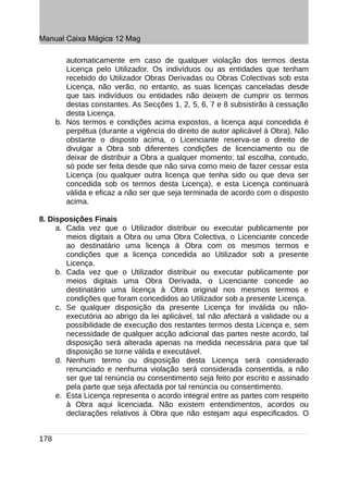 Manual Caixa Mágica 12 Mag

         automaticamente em caso de qualquer violação dos termos desta
         Licença pelo Utilizador. Os indivíduos ou as entidades que tenham
         recebido do Utilizador Obras Derivadas ou Obras Colectivas sob esta
         Licença, não verão, no entanto, as suas licenças canceladas desde
         que tais indivíduos ou entidades não deixem de cumprir os termos
         destas constantes. As Secções 1, 2, 5, 6, 7 e 8 subsistirão à cessação
         desta Licença.
      b. Nos termos e condições acima expostos, a licença aqui concedida é
         perpétua (durante a vigência do direito de autor aplicável à Obra). Não
         obstante o disposto acima, o Licenciante reserva-se o direito de
         divulgar a Obra sob diferentes condições de licenciamento ou de
         deixar de distribuir a Obra a qualquer momento; tal escolha, contudo,
         só pode ser feita desde que não sirva como meio de fazer cessar esta
         Licença (ou qualquer outra licença que tenha sido ou que deva ser
         concedida sob os termos desta Licença), e esta Licença continuará
         válida e eficaz a não ser que seja terminada de acordo com o disposto
         acima.

8. Disposições Finais
     a. Cada vez que o Utilizador distribuir ou executar publicamente por
        meios digitais a Obra ou uma Obra Colectiva, o Licenciante concede
        ao destinatário uma licença à Obra com os mesmos termos e
        condições que a licença concedida ao Utilizador sob a presente
        Licença.
     b. Cada vez que o Utilizador distribuir ou executar publicamente por
        meios digitais uma Obra Derivada, o Licenciante concede ao
        destinatário uma licença à Obra original nos mesmos termos e
        condições que foram concedidos ao Utilizador sob a presente Licença.
     c. Se qualquer disposição da presente Licença for inválida ou não-
        executória ao abrigo da lei aplicável, tal não afectará a validade ou a
        possibilidade de execução dos restantes termos desta Licença e, sem
        necessidade de qualquer acção adicional das partes neste acordo, tal
        disposição será alterada apenas na medida necessária para que tal
        disposição se torne válida e executável.
     d. Nenhum termo ou disposição desta Licença será considerado
        renunciado e nenhuma violação será considerada consentida, a não
        ser que tal renúncia ou consentimento seja feito por escrito e assinado
        pela parte que seja afectada por tal renúncia ou consentimento.
     e. Esta Licença representa o acordo integral entre as partes com respeito
        à Obra aqui licenciada. Não existem entendimentos, acordos ou
        declarações relativos à Obra que não estejam aqui especificados. O


178
 