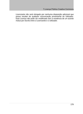 7.Licença Pública Creative Commons

Licenciante não será obrigado por nenhuma disposição adicional que
possa resultar de qualquer comunicação proveniente do Utilizador.
Esta Licença não pode ser modificada sem a existência de um acordo
mútuo por escrito entre o Licenciante e o Utilizador.




                                                              179
 