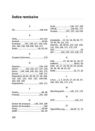 Índice remissivo

                          3                              Grub...........................136, 137, 160
                                                         GRUB.........................159-161, 171
3G............................................130-135
                                                         Grupos...............107, 137, 141-145
                         A
                                                                                  I
ADSL.......................................121-125
                                                         Instalação....13, 15, 16, 59, 60, 77,
Amarok........................................63-65
                                                         78, 80, 84, 111, 141
Arranque.......107, 108, 117, 124, 129,
                                                         Internet....36, 89-91, 112, 125, 130,
134, 136, 138, 156-159, 163, 171
                                                         131, 154, 156, 171, 172, 175
Áudio....................................48, 63, 65
                                                         ISO...............................................53
                                                         ISP............120, 122, 123, 128, 171
                         C
Creative Commons........................173                                      K
                                                         K3b................47, 48, 50, 51, 54, 57
                         D                               Kaffeine............................58-61, 63
Daemon..................................138, 139         KDE. .16, 17, 19, 20, 22, 23, 25-30,
DHCP..............113, 116, 117, 127, 129                35, 36, 38, 39, 61, 62
Disco......145, 146, 149, 151, 161, 172                  KDM.................................16, 17, 19
Discos.....................................145, 171
Dispositivo. 43-45, 49, 55, 57, 58, 108,                                          L
110, 116, 122, 126, 131, 146-148,
                                                         Linux.....1, 3, 13-15, 17, 19, 42, 47,
153, 154, 159
                                                         156, 160, 161, 171, 172
Dispositivos............................145, 171

                                                                                 M
                          F
                                                         Mounting point..........145, 171, 172
Firefox.........................................89, 90
Firewall...................................155, 156
                                                                                 N
                         G                               NTP....................................140, 171
Gestor de arranque........136, 164, 169
Gestor de Arranque........................168                                    O
Gimp............................................83-88    OpenOffice.org...........66-69, 71, 73
GIMP...........................................83, 84


180
 