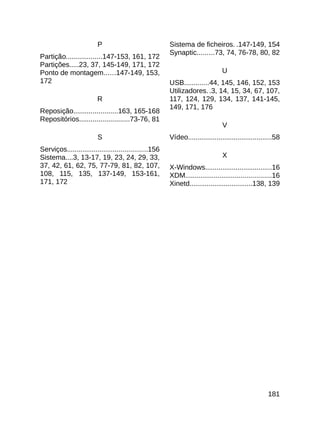 P                              Sistema de ficheiros. .147-149, 154
                                                        Synaptic.........73, 74, 76-78, 80, 82
Partição...................147-153, 161, 172
Partições.....23, 37, 145-149, 171, 172
Ponto de montagem......147-149, 153,                                            U
172                                                     USB.............44, 145, 146, 152, 153
                                                        Utilizadores. .3, 14, 15, 34, 67, 107,
                         R                              117, 124, 129, 134, 137, 141-145,
                                                        149, 171, 176
Reposição.......................163, 165-168
Repositórios..........................73-76, 81
                                                                                V
                         S                              Vídeo............................................58
Serviços..........................................156
Sistema....3, 13-17, 19, 23, 24, 29, 33,                                        X
37, 42, 61, 62, 75, 77-79, 81, 82, 107,                 X-Windows...................................16
108, 115, 135, 137-149, 153-161,                        XDM.............................................16
171, 172                                                Xinetd.................................138, 139




                                                                                                     181
 