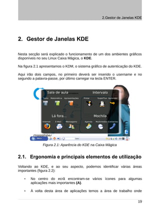 2.Gestor de Janelas KDE




2. Gestor de Janelas KDE

Nesta secção será explicado o funcionamento de um dos ambientes gráficos
disponíveis no seu Linux Caixa Mágica, o KDE.

Na figura 2.1 apresentamos o KDM, o sistema gráfico de autenticação do KDE.

Aqui irão dois campos, no primeiro deverá ser inserido o username e no
segundo a palavra-passe, por último carregar na tecla ENTER.




               Figura 2.1: Aparência do KDE na Caixa Mágica


2.1. Ergonomia e principais elementos de utilização
Voltando ao KDE, e ao seu aspecto, podemos identificar várias áreas
importantes (figura 2.2):

   •   No centro do ecrã encontram-se vários ícones para algumas
       aplicações mais importantes (A).

   •   À volta desta área de aplicações temos a área de trabalho onde


                                                                        19
 