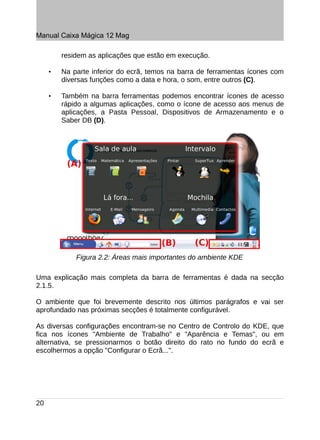 Manual Caixa Mágica 12 Mag

         residem as aplicações que estão em execução.

     •   Na parte inferior do ecrã, temos na barra de ferramentas ícones com
         diversas funções como a data e hora, o som, entre outros (C).

     •   Também na barra ferramentas podemos encontrar ícones de acesso
         rápido a algumas aplicações, como o ícone de acesso aos menus de
         aplicações, a Pasta Pessoal, Dispositivos de Armazenamento e o
         Saber DB (D).




             Figura 2.2: Áreas mais importantes do ambiente KDE

Uma explicação mais completa da barra de ferramentas é dada na secção
2.1.5.

O ambiente que foi brevemente descrito nos últimos parágrafos e vai ser
aprofundado nas próximas secções é totalmente configurável.

As diversas configurações encontram-se no Centro de Controlo do KDE, que
fica nos ícones "Ambiente de Trabalho" e "Aparência e Temas", ou em
alternativa, se pressionarmos o botão direito do rato no fundo do ecrã e
escolhermos a opção "Configurar o Ecrã...".




20
 