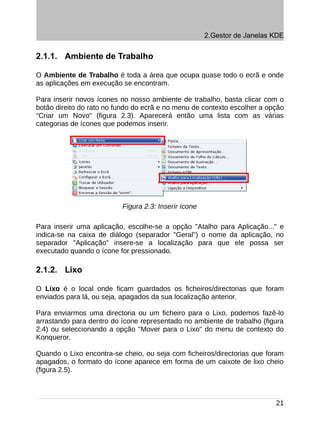 2.Gestor de Janelas KDE


2.1.1. Ambiente de Trabalho

O Ambiente de Trabalho é toda a área que ocupa quase todo o ecrã e onde
as aplicações em execução se encontram.

Para inserir novos ícones no nosso ambiente de trabalho, basta clicar com o
botão direito do rato no fundo do ecrã e no menu de contexto escolher a opção
"Criar um Novo" (figura 2.3). Aparecerá então uma lista com as várias
categorias de ícones que podemos inserir.




                          Figura 2.3: Inserir ícone

Para inserir uma aplicação, escolhe-se a opção "Atalho para Aplicação..." e
indica-se na caixa de diálogo (separador "Geral") o nome da aplicação, no
separador "Aplicação" insere-se a localização para que ele possa ser
executado quando o ícone for pressionado.

2.1.2. Lixo

O Lixo é o local onde ficam guardados os ficheiros/directorias que foram
enviados para lá, ou seja, apagados da sua localização anterior.

Para enviarmos uma directoria ou um ficheiro para o Lixo, podemos fazê-lo
arrastando para dentro do ícone representado no ambiente de trabalho (figura
2.4) ou seleccionando a opção "Mover para o Lixo" do menu de contexto do
Konqueror.

Quando o Lixo encontra-se cheio, ou seja com ficheiros/directorias que foram
apagados, o formato do ícone aparece em forma de um caixote de lixo cheio
(figura 2.5).



                                                                          21
 