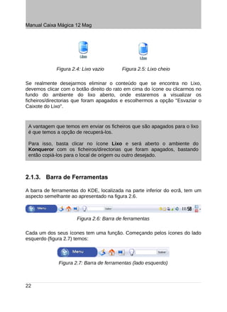 Manual Caixa Mágica 12 Mag




             Figura 2.4: Lixo vazio      Figura 2.5: Lixo cheio

Se realmente desejarmos eliminar o conteúdo que se encontra no Lixo,
devemos clicar com o botão direito do rato em cima do ícone ou clicarmos no
fundo do ambiente do lixo aberto, onde estaremos a visualizar os
ficheiros/directorias que foram apagados e escolhermos a opção "Esvaziar o
Caixote do Lixo".



 A vantagem que temos em enviar os ficheiros que são apagados para o lixo
 é que temos a opção de recuperá-los.

 Para isso, basta clicar no ícone Lixo e será aberto o ambiente do
 Konqueror com os ficheiros/directorias que foram apagados, bastando
 então copiá-los para o local de origem ou outro desejado.



2.1.3. Barra de Ferramentas

A barra de ferramentas do KDE, localizada na parte inferior do ecrã, tem um
aspecto semelhante ao apresentado na figura 2.6.



                      Figura 2.6: Barra de ferramentas

Cada um dos seus ícones tem uma função. Começando pelos ícones do lado
esquerdo (figura 2.7) temos:



              Figura 2.7: Barra de ferramentas (lado esquerdo)



22
 