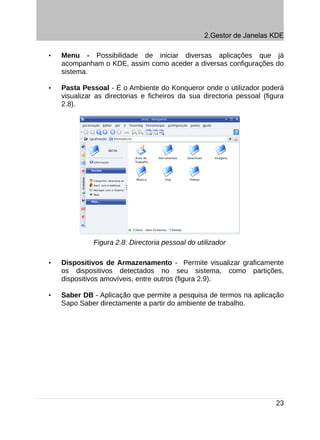 2.Gestor de Janelas KDE

•   Menu - Possibilidade de iniciar diversas aplicações que já
    acompanham o KDE, assim como aceder a diversas configurações do
    sistema.

•   Pasta Pessoal - É o Ambiente do Konqueror onde o utilizador poderá
    visualizar as directorias e ficheiros da sua directoria pessoal (figura
    2.8).




              Figura 2.8: Directoria pessoal do utilizador

•   Dispositivos de Armazenamento - Permite visualizar graficamente
    os dispositivos detectados no seu sistema, como partições,
    dispositivos amovíveis, entre outros (figura 2.9).

•   Saber DB - Aplicação que permite a pesquisa de termos na aplicação
    Sapo Saber directamente a partir do ambiente de trabalho.




                                                                        23
 