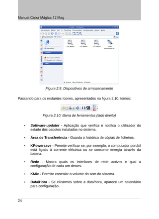 Manual Caixa Mágica 12 Mag




                  Figura 2.9: Dispositivos de armazenamento

Passando para os restantes ícones, apresentados na figura 2.10, temos:



                Figura 2.10: Barra de ferramentas (lado direito)

     •   Software-updater - Aplicação que verifica e notifica o utilizador do
         estado dos pacotes instalados no sistema.

     •   Área de Transferência - Guarda o histórico de cópias de ficheiros.

     •   KPowersave - Permite verificar se, por exemplo, o computador portátil
         está ligado à corrente eléctrica ou se consome energia através da
         bateria.

     •   Rede - Mostra quais os interfaces de rede activos e qual a
         configuração de cada um destes.

     •   KMix - Permite controlar o volume do som do sistema.

     •   Data/Hora - Se clicarmos sobre a data/hora, aparece um calendário
         para configuração.



24
 