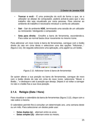 2.Gestor de Janelas KDE

       •    Trancar o ecrã - É uma protecção do ecrã de forma a que, se o
            utilizador se afastar do computador, poderá activá-la para que o seu
            trabalho não seja visualizado por outra pessoas. Para retornar ao
            ambiente de trabalho é necessário introduzir a senha do utilizador.

       •    Sair - Sair do ambiente KDE, terminando uma sessão de um utilizador
            ou reiniciando / desligando o computador.

       •    Seta para direita - Encolhe a barra de ferramenta, escondendo-a.
            Para voltar ao normal basta clicar novamente no mesmo ícone.

Para adicionar um novo ícone à barra de ferramentas, carregue com o botão
direito do rato em cima desta e seleccione uma das opções "Adicionar..."
(figura 2.11). De seguida seleccione uma aplicação, uma applet ou um botão.




                  Figura 2.11: Adicionar ícone à barra de ferramentas

Se quiser alterar a sua posição na barra de ferramentas, carregue de novo
com o botão direito do rato em cima do novo ícone, seleccione "Mover o
Botão..." e desloque-o até à posição que deseja. Depois é só voltar a carregar
no rato e o botão fixa a sua nova posição.


2.1.4. Relógio (Data / Hora)

Para visualizar o calendário da barra de ferramentas (figura 2.12), clique com o
rato sobre o mesmo.

O calendário permitir-lhe-á consultar um determinado ano, uma semana deste
ou um mês. Para seleccionar um destes pode usar:

   •       Setas duplas (a) - alternam entre os anos;
   •       Setas simples (b) - alternam entre os meses;

                                                                              25
 