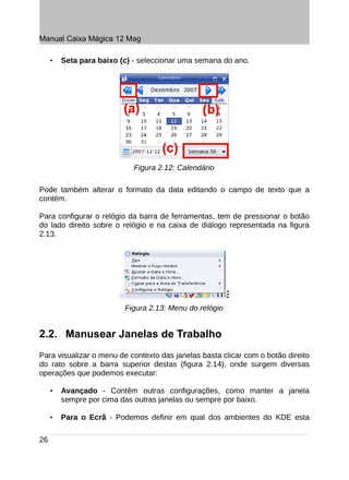 Manual Caixa Mágica 12 Mag

     •   Seta para baixo (c) - seleccionar uma semana do ano.




                             Figura 2.12: Calendário

Pode também alterar o formato da data editando o campo de texto que a
contém.

Para configurar o relógio da barra de ferramentas, tem de pressionar o botão
do lado direito sobre o relógio e na caixa de diálogo representada na figura
2.13.




                          Figura 2.13: Menu do relógio


2.2. Manusear Janelas de Trabalho
Para visualizar o menu de contexto das janelas basta clicar com o botão direito
do rato sobre a barra superior destas (figura 2.14), onde surgem diversas
operações que podemos executar:

     •   Avançado - Contêm outras configurações, como manter a janela
         sempre por cima das outras janelas ou sempre por baixo.

     •   Para o Ecrã - Podemos definir em qual dos ambientes do KDE esta

26
 