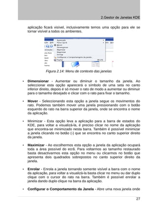 2.Gestor de Janelas KDE

    aplicação ficará visível, inclusivamente temos uma opção para ele se
    tornar visível a todos os ambientes.




                Figura 2.14: Menu de contexto das janelas

•   Dimensionar - Aumentar ou diminuir o tamanho da janela. Ao
    seleccionar esta opção aparecerá o símbolo de uma seta no canto
    inferior direito, depois é só mover o rato de modo a aumentar ou diminuir
    para o tamanho desejado e clicar com o rato para fixar o tamanho.

•   Mover - Seleccionando esta opção a janela segue os movimentos do
    rato. Podemos também mover uma janela pressionando com o botão
    esquerdo do rato na barra superior da janela, onde se encontra o nome
    da aplicação.

•   Minimizar - Esta opção leva a aplicação para a barra de estados do
    KDE, para voltar a visualizá-la, é preciso clicar no nome da aplicação
    que encontra-se minimizado nesta barra. Também é possível minimizar
    a janela clicando no botão (-) que se encontra no canto superior direito
    da janela.

•   Maximizar - Ao escolhermos esta opção a janela da aplicação ocupará
    toda a área possível do ecrã. Para voltarmos ao tamanho restaurado
    basta desactivarmos esta opção no menu ou clicarmos no botão que
    apresenta dois quadrados sobrepostos no canto superior direito da
    janela.

•   Enrolar - Enrola a janela tornando somente visível a barra com o nome
    da aplicação, para voltar a visualizá-la basta clicar no menu ou dar duplo
    clique com o cursor do rato na barra. Também é possível enrolar a
    janela dando duplo clique na barra da aplicação.

•   Configurar o Comportamento da Janela - Abre uma nova janela onde

                                                                           27
 