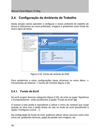 Manual Caixa Mágica 12 Mag


2.4. Configuração do Ambiente de Trabalho
Nesta secção vamos aprender a configurar o nosso ambiente de trabalho de
forma a colocarmos as cores preferidas, imagens e gradientes como fundo do
ecrã e tipos de letras.




                   Figura 2.19: Centro de controlo do KDE

Para acedermos a estas configurações basta clicarmos no menu Menu ->
Ferramentas de Sistema -> Centro de Controlo (figura 2.19).


2.4.1. Fundo do Ecrã

No ecrã surgem diversas categorias (figura 2.20), de entre as quais "Aparência
e Comportamento", onde escolhemos a opção "Fundo do Ecrã" (1).

O acesso a esta janela é equivalente a utilizar o menu de contexto que surge
quando se clica com o botão direito do rato no fundo do ecrã (escolhendo a
opção "Configurar o Ecrã ...").

Na configuração do fundo do ecrã, podemos utilizar vários recursos como uma
única cor, gradientes diversos, papel de parede com imagens, etc.


30
 