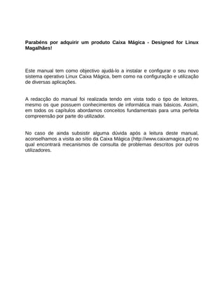 Parabéns por adquirir um produto Caixa Mágica - Designed for Linux
Magalhães!



Este manual tem como objectivo ajudá-lo a instalar e configurar o seu novo
sistema operativo Linux Caixa Mágica, bem como na configuração e utilização
de diversas aplicações.


A redacção do manual foi realizada tendo em vista todo o tipo de leitores,
mesmo os que possuem conhecimentos de informática mais básicos. Assim,
em todos os capítulos abordamos conceitos fundamentais para uma perfeita
compreensão por parte do utilizador.


No caso de ainda subsistir alguma dúvida após a leitura deste manual,
aconselhamos a visita ao sítio da Caixa Mágica (http://www.caixamagica.pt) no
qual encontrará mecanismos de consulta de problemas descritos por outros
utilizadores.
 