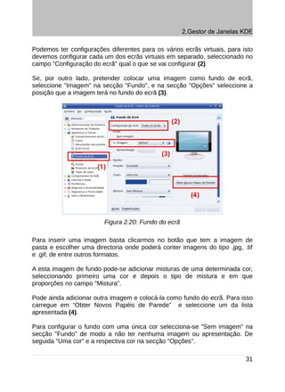 2.Gestor de Janelas KDE

Podemos ter configurações diferentes para os vários ecrãs virtuais, para isto
devemos configurar cada um dos ecrãs virtuais em separado, seleccionado no
campo "Configuração do ecrã" qual o que se vai configurar (2).

Se, por outro lado, pretender colocar uma imagem como fundo de ecrã,
seleccione "Imagem" na secção "Fundo", e na secção "Opções" seleccione a
posição que a imagem terá no fundo do ecrã (3).




                         Figura 2.20: Fundo do ecrã

Para inserir uma imagem basta clicarmos no botão que tem a imagem de
pasta e escolher uma directoria onde poderá conter imagens do tipo .jpg, .tif
e .gif, de entre outros formatos.

A esta imagem de fundo pode-se adicionar misturas de uma determinada cor,
seleccionando primeiro uma cor e depois o tipo de mistura e em que
proporções no campo "Mistura".

Pode ainda adicionar outra imagem e colocá-la como fundo do ecrã. Para isso
carregue em “Obter Novos Papéis de Parede” e seleccione um da lista
apresentada (4).

Para configurar o fundo com uma única cor selecciona-se "Sem imagem" na
secção "Fundo" de modo a não ter nenhuma imagem ou apresentação. De
seguida "Uma cor" e a respectiva cor na secção "Opções".

                                                                          31
 