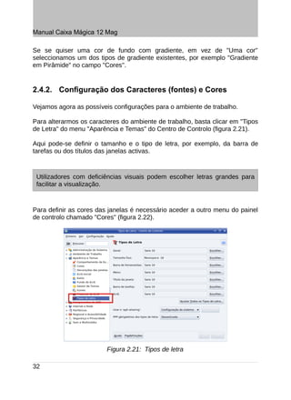 Manual Caixa Mágica 12 Mag

Se se quiser uma cor de fundo com gradiente, em vez de "Uma cor"
seleccionamos um dos tipos de gradiente existentes, por exemplo "Gradiente
em Pirâmide" no campo "Cores".


2.4.2. Configuração dos Caracteres (fontes) e Cores

Vejamos agora as possíveis configurações para o ambiente de trabalho.

Para alterarmos os caracteres do ambiente de trabalho, basta clicar em "Tipos
de Letra" do menu "Aparência e Temas" do Centro de Controlo (figura 2.21).

Aqui pode-se definir o tamanho e o tipo de letra, por exemplo, da barra de
tarefas ou dos títulos das janelas activas.



 Utilizadores com deficiências visuais podem escolher letras grandes para
 facilitar a visualização.



Para definir as cores das janelas é necessário aceder a outro menu do painel
de controlo chamado "Cores" (figura 2.22).




                         Figura 2.21: Tipos de letra

32
 