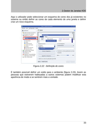 2.Gestor de Janelas KDE

Aqui o utilizador pode seleccionar um esquema de cores dos já existentes no
sistema ou então definir as cores de cada elemento de uma janela e definir
criar um novo esquema.




                      Figura 2.22: Definição de cores

É também possível definir um estilo para o ambiente (figura 2.23). Assim as
pessoas que estiverem habituadas a outros sistemas podem modificar esta
aparência de modo a se sentirem mais a vontade.




                                                                        33
 
