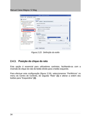 Manual Caixa Mágica 12 Mag




                       Figura 2.23: Definição do estilo



2.4.3. Posição do clique do rato

Esta opção é essencial para utilizadores canhotos, facilitando-os com a
inversão do clique do rato do botão direito para o botão esquerdo.

Para efectuar esta configuração (figura 2.24), seleccionamos "Periféricos" no
menu do Centro de Controlo, de seguida "Rato" (1) e alterar a ordem dos
botões para “Esquerdino” (2).




34
 