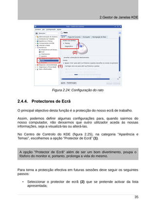 2.Gestor de Janelas KDE




                      Figura 2.24: Configuração do rato


2.4.4. Protectores de Ecrã

O principal objectivo desta função é a protecção do nosso ecrã de trabalho.

Assim, podemos definir algumas configurações para, quando sairmos do
nosso computador, não deixarmos que outro utilizador aceda às nossas
informações, seja a visualizá-las ou alterá-las.

No Centro de Controlo do KDE (figura 2.25), na categoria "Aparência e
Temas", escolhemos a opção "Protector de Ecrã" (1).



 A opção "Protector de Ecrã" além de ser um bom divertimento, poupa o
 fósforo do monitor e, portanto, prolonga a vida do mesmo.



Para torna a protecção efectiva em futuras sessões deve seguir os seguintes
passos:

   •   Seleccionar o protector de ecrã (2) que se pretende activar da lista
       apresentada;


                                                                              35
 