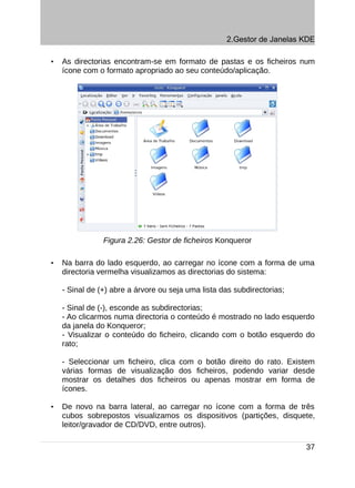 2.Gestor de Janelas KDE

•   As directorias encontram-se em formato de pastas e os ficheiros num
    ícone com o formato apropriado ao seu conteúdo/aplicação.




                Figura 2.26: Gestor de ficheiros Konqueror

•   Na barra do lado esquerdo, ao carregar no ícone com a forma de uma
    directoria vermelha visualizamos as directorias do sistema:

    - Sinal de (+) abre a árvore ou seja uma lista das subdirectorias;

    - Sinal de (-), esconde as subdirectorias;
    - Ao clicarmos numa directoria o conteúdo é mostrado no lado esquerdo
    da janela do Konqueror;
    - Visualizar o conteúdo do ficheiro, clicando com o botão esquerdo do
    rato;

    - Seleccionar um ficheiro, clica com o botão direito do rato. Existem
    várias formas de visualização dos ficheiros, podendo variar desde
    mostrar os detalhes dos ficheiros ou apenas mostrar em forma de
    ícones.

•   De novo na barra lateral, ao carregar no ícone com a forma de três
    cubos sobrepostos visualizamos os dispositivos (partições, disquete,
    leitor/gravador de CD/DVD, entre outros).

                                                                         37
 