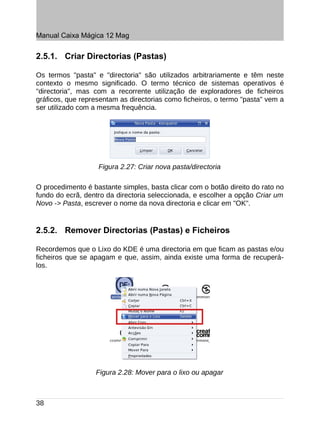 Manual Caixa Mágica 12 Mag


2.5.1. Criar Directorias (Pastas)

Os termos "pasta" e "directoria" são utilizados arbitrariamente e têm neste
contexto o mesmo significado. O termo técnico de sistemas operativos é
"directoria", mas com a recorrente utilização de exploradores de ficheiros
gráficos, que representam as directorias como ficheiros, o termo "pasta" vem a
ser utilizado com a mesma frequência.




                   Figura 2.27: Criar nova pasta/directoria

O procedimento é bastante simples, basta clicar com o botão direito do rato no
fundo do ecrã, dentro da directoria seleccionada, e escolher a opção Criar um
Novo -> Pasta, escrever o nome da nova directoria e clicar em "OK".


2.5.2. Remover Directorias (Pastas) e Ficheiros

Recordemos que o Lixo do KDE é uma directoria em que ficam as pastas e/ou
ficheiros que se apagam e que, assim, ainda existe uma forma de recuperá-
los.




                  Figura 2.28: Mover para o lixo ou apagar



38
 