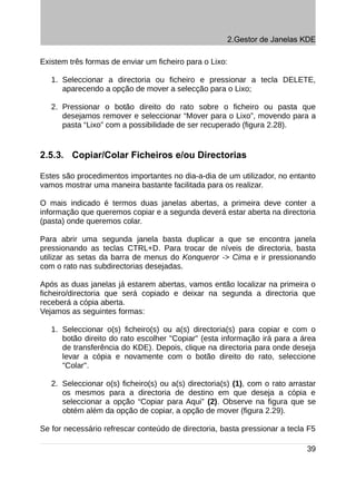 2.Gestor de Janelas KDE

Existem três formas de enviar um ficheiro para o Lixo:

   1. Seleccionar a directoria ou ficheiro e pressionar a tecla DELETE,
      aparecendo a opção de mover a selecção para o Lixo;

   2. Pressionar o botão direito do rato sobre o ficheiro ou pasta que
      desejamos remover e seleccionar “Mover para o Lixo”, movendo para a
      pasta “Lixo” com a possibilidade de ser recuperado (figura 2.28).


2.5.3. Copiar/Colar Ficheiros e/ou Directorias

Estes são procedimentos importantes no dia-a-dia de um utilizador, no entanto
vamos mostrar uma maneira bastante facilitada para os realizar.

O mais indicado é termos duas janelas abertas, a primeira deve conter a
informação que queremos copiar e a segunda deverá estar aberta na directoria
(pasta) onde queremos colar.

Para abrir uma segunda janela basta duplicar a que se encontra janela
pressionando as teclas CTRL+D. Para trocar de níveis de directoria, basta
utilizar as setas da barra de menus do Konqueror -> Cima e ir pressionando
com o rato nas subdirectorias desejadas.

Após as duas janelas já estarem abertas, vamos então localizar na primeira o
ficheiro/directoria que será copiado e deixar na segunda a directoria que
receberá a cópia aberta.
Vejamos as seguintes formas:

   1. Seleccionar o(s) ficheiro(s) ou a(s) directoria(s) para copiar e com o
      botão direito do rato escolher "Copiar" (esta informação irá para a área
      de transferência do KDE). Depois, clique na directoria para onde deseja
      levar a cópia e novamente com o botão direito do rato, seleccione
      "Colar".

   2. Seleccionar o(s) ficheiro(s) ou a(s) directoria(s) (1), com o rato arrastar
      os mesmos para a directoria de destino em que deseja a cópia e
      seleccionar a opção “Copiar para Aqui” (2). Observe na figura que se
      obtém além da opção de copiar, a opção de mover (figura 2.29).

Se for necessário refrescar conteúdo de directoria, basta pressionar a tecla F5

                                                                              39
 