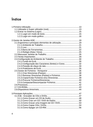 Índice

1.Primeira Utilização.......................................................................................13
   1.1.Utilizador e Super utilizador (root).......................................................13
   1.2.Entrar no Sistema (Login)....................................................................15
      1.2.1.Login em modo de texto..............................................................15
      1.2.2.Login em modo gráfico................................................................16

2.Gestor de Janelas KDE................................................................................19
   2.1.Ergonomia e principais elementos de utilização.................................19
      2.1.1.Ambiente de Trabalho.................................................................21
      2.1.2.Lixo...............................................................................................21
      2.1.3.Barra de Ferramentas.................................................................22
      2.1.4.Relógio (Data / Hora)...................................................................25
   2.2.Manusear Janelas de Trabalho...........................................................26
   2.3.Teclas Importantes...............................................................................28
   2.4.Configuração do Ambiente de Trabalho..............................................30
      2.4.1.Fundo do Ecrã.............................................................................30
      2.4.2.Configuração dos Caracteres (fontes) e Cores..........................32
      2.4.3.Posição do clique do rato............................................................34
      2.4.4.Protectores de Ecrã.....................................................................35
   2.5.Gestor de Ficheiros - Konqueror ........................................................36
      2.5.1.Criar Directorias (Pastas)............................................................38
      2.5.2.Remover Directorias (Pastas) e Ficheiros..................................38
      2.5.3.Copiar/Colar Ficheiros e/ou Directorias......................................39
      2.5.4.Procurar Ficheiros/Directorias.....................................................40
      2.5.5.Compactar/Descompactar Ficheiros...........................................41
   2.6.Processos.............................................................................................42
   2.7.CD-ROMs.............................................................................................43
   2.8.Dispositivos Amovíveis........................................................................44

3.Principais Aplicações...................................................................................47
   3.1.K3b - Gravador de CDs e DVDs.........................................................47
      3.1.1.Como Gravar um CD de Áudio...................................................48
      3.1.2.Como Criar um CD / DVD de Dados..........................................50
      3.1.3.Como Gravar uma Imagem de CD / DVD..................................53
      3.1.4.Como Copiar CDs / DVDs...........................................................54
      3.1.5.Como Apagar um CD-RW...........................................................56


4
 