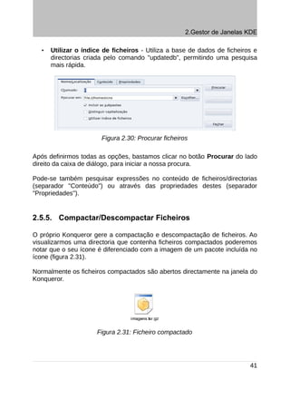 2.Gestor de Janelas KDE

  •   Utilizar o índice de ficheiros - Utiliza a base de dados de ficheiros e
      directorias criada pelo comando "updatedb", permitindo uma pesquisa
      mais rápida.




                       Figura 2.30: Procurar ficheiros

Após definirmos todas as opções, bastamos clicar no botão Procurar do lado
direito da caixa de diálogo, para iniciar a nossa procura.

Pode-se também pesquisar expressões no conteúdo de ficheiros/directorias
(separador "Conteúdo") ou através das propriedades destes (separador
"Propriedades").


2.5.5. Compactar/Descompactar Ficheiros

O próprio Konqueror gere a compactação e descompactação de ficheiros. Ao
visualizarmos uma directoria que contenha ficheiros compactados poderemos
notar que o seu ícone é diferenciado com a imagem de um pacote incluída no
ícone (figura 2.31).

Normalmente os ficheiros compactados são abertos directamente na janela do
Konqueror.




                     Figura 2.31: Ficheiro compactado




                                                                          41
 