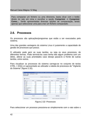 Manual Caixa Mágica 12 Mag


 Para compactar um ficheiro ou uma directoria, basta clicar com o botão
 direito do rato em cima e escolher a opção Comprimir -> Comprimir
 Como.... Serão apresentadas diversas opções de compactação, tendo
 apenas que seleccionar uma para criar um ficheiro compactado.



2.6. Processos
Os processos são aplicações/programas que estão a ser executados pelo
sistema.

Uma das grandes vantagens do sistema Linux é justamente a capacidade de
gestão de processos que possui.

O utilizador pode gerir as suas tarefas, ou seja os seus processos, de
diferentes formas. Pode terminá-los caso tenha tido algum problema com um
deles, alterar as suas prioridades caso deseje passá-lo à frente de outras
tarefas, entre outros.

Para visualizar os processos do sistema carrega-se no conjunto de teclas
CTRL + ESQ e é apresentado ao utilizador a tabela de processos do "Vigilante
do Sistema" (figura 2.32).




                          Figura 2.32: Processos

Para seleccionar um processo pressiona-se simplesmente com o rato sobre o


42
 