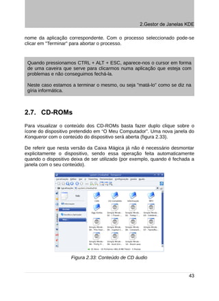 2.Gestor de Janelas KDE

nome da aplicação correspondente. Com o processo seleccionado pode-se
clicar em "Terminar" para abortar o processo.



 Quando pressionamos CTRL + ALT + ESC, aparece-nos o cursor em forma
 de uma caveira que serve para clicarmos numa aplicação que esteja com
 problemas e não conseguimos fechá-la.

 Neste caso estamos a terminar o mesmo, ou seja "matá-lo" como se diz na
 gíria informática.



2.7. CD-ROMs
Para visualizar o conteúdo dos CD-ROMs basta fazer duplo clique sobre o
ícone do dispositivo pretendido em “O Meu Computador”. Uma nova janela do
Konqueror com o conteúdo do dispositivo será aberta (figura 2.33).

De referir que nesta versão da Caixa Mágica já não é necessário desmontar
explicitamente o dispositivo, sendo essa operação feita automaticamente
quando o dispositivo deixa de ser utilizado (por exemplo, quando é fechada a
janela com o seu conteúdo).




                    Figura 2.33: Conteúdo de CD áudio


                                                                         43
 