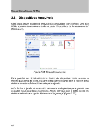 Manual Caixa Mágica 12 Mag


2.8. Dispositivos Amovíveis
Caso insira algum dispositivo amovível no computador (por exemplo, uma pen
USB), aparecerá uma nova entrada na pasta “Dispositivos de Armazenamento”
(figura 2.34).




                     Figura 2.34: Dispositivo amovível

Para guardar um ficheiro/directoria dentro do dispositivo basta arrastar o
mesmo para cima do ícone, ou abrir o dispositivo clicando com o rato em cima
do link e arrastar o ficheiro/directoria para a janela.

Após fechar a janela, é necessário desmontar o dispositivo para garantir que
os dados foram guardados no mesmo. Assim, carregue com o botão direito em
do link e seleccione a opção “Retirar com Segurança” (figura 2.35).




44
 