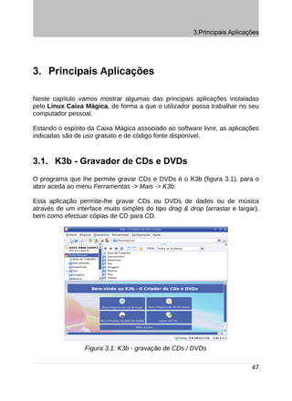 3.Principais Aplicações




3. Principais Aplicações

Neste capítulo vamos mostrar algumas das principais aplicações instaladas
pelo Linux Caixa Mágica, de forma a que o utilizador possa trabalhar no seu
computador pessoal.

Estando o espírito da Caixa Mágica associado ao software livre, as aplicações
indicadas são de uso gratuito e de código fonte disponível.



3.1. K3b - Gravador de CDs e DVDs
O programa que lhe permite gravar CDs e DVDs é o K3b (figura 3.1), para o
abrir aceda ao menu Ferramentas -> Mais -> K3b.

Esta aplicação permite-lhe gravar CDs ou DVDs de dados ou de música
através de um interface muito simples do tipo drag & drop (arrastar e largar),
bem como efectuar cópias de CD para CD.




                 Figura 3.1: K3b - gravação de CDs / DVDs

                                                                           47
 