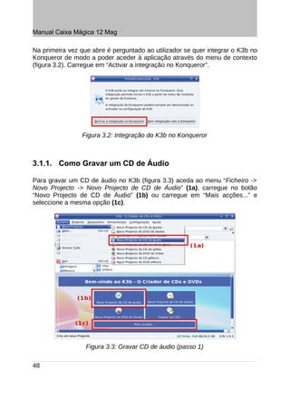Manual Caixa Mágica 12 Mag

Na primeira vez que abre é perguntado ao utilizador se quer integrar o K3b no
Konqueror de modo a poder aceder à aplicação através do menu de contexto
(figura 3.2). Carregue em “Activar a integração no Konqueror”.




                Figura 3.2: Integração do K3b no Konqueror



3.1.1. Como Gravar um CD de Áudio

Para gravar um CD de áudio no K3b (figura 3.3) aceda ao menu “Ficheiro ->
Novo Projecto -> Novo Projecto de CD de Áudio” (1a), carregue no botão
“Novo Projecto de CD de Áudio” (1b) ou carregue em “Mais acções...” e
seleccione a mesma opção (1c).




                  Figura 3.3: Gravar CD de áudio (passo 1)

48
 
