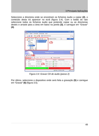 3.Principais Aplicações

Seleccione a directoria onde se encontram os ficheiros áudio a copiar (2), o
conteúdo desta irá aparecer no ecrã (figura 3.4). Com o botão do rato
seleccione todos os ficheiros áudio que pretende copiar ou as directorias
destes e arraste para a área em baixo na janela (3), e carregue em “Gravar”
(4).




                  Figura 3.4: Gravar CD de áudio (passo 2)

Por último, seleccione o dispositivo onde será feita a gravação (5) e carregue
em “Gravar” (6) (figura 3.5).




                                                                           49
 