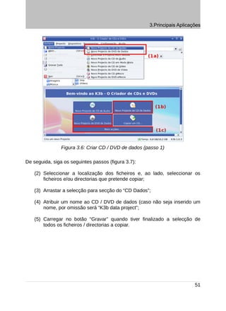 3.Principais Aplicações




                Figura 3.6: Criar CD / DVD de dados (passo 1)

De seguida, siga os seguintes passos (figura 3.7):

    (2) Seleccionar a localização dos ficheiros e, ao lado, seleccionar os
        ficheiros e/ou directorias que pretende copiar;

    (3) Arrastar a selecção para secção do “CD Dados”;

    (4) Atribuir um nome ao CD / DVD de dados (caso não seja inserido um
        nome, por omissão será “K3b data project”;

    (5) Carregar no botão “Gravar” quando tiver finalizado a selecção de
        todos os ficheiros / directorias a copiar.




                                                                          51
 