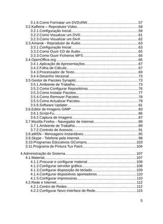 3.1.6.Como Formatar um DVD±RW.....................................................57
    3.2.Kaffeine – Reprodutor Vídeo...............................................................58
       3.2.1.Configuração Inicial.....................................................................59
       3.2.2.Como Visualizar um DVD............................................................61
       3.2.3.Como Visualizar um DivX............................................................62
    3.3.Amarok - Reprodutor de Áudio............................................................63
       3.3.1.Configuração Inicial.....................................................................63
       3.3.2.Como Ouvir CD de Áudio............................................................65
       3.3.3.Como Ouvir Ficheiros MP3.........................................................66
    3.4.OpenOffice.org.....................................................................................66
       3.4.1.Aplicação de Apresentações.......................................................67
       3.4.2.Folha de Cálculo..........................................................................67
       3.4.3.Processador de Texto..................................................................69
       3.4.4.Desenho Vectorial........................................................................73
    3.5.Gestor de Pacotes Synaptic................................................................73
       3.5.1.Ambiente de Trabalho.................................................................73
       3.5.2.Como Configurar Repositórios....................................................76
       3.5.3.Como Instalar Pacotes................................................................77
       3.5.4.Como Remover Pacotes.............................................................78
       3.5.5.Como Actualizar Pacotes............................................................79
       3.5.6.Software Updater.........................................................................81
    3.6.Editor de Imagens GIMP.....................................................................83
       3.6.1.Script-Fu.......................................................................................86
       3.6.2.Captura de Imagens....................................................................87
    3.7.Mozilla Firefox - Navegador de Internet..............................................89
       3.7.1.Ambiente de Trabalho.................................................................89
       3.7.2.Controlo de Acessos....................................................................91
    3.8.aMSN - Mensageiro Instantâneo.........................................................95
    3.9.Skype - Telefone pela Internet.............................................................98
    3.10.Programas Educativos GCompris...................................................103
    3.11.Programa de Pintura Tux Paint.......................................................104

4.Administração do Sistema.........................................................................107
   4.1.Material...............................................................................................107
      4.1.1.Procurar e configurar material...................................................108
      4.1.2.Configurar servidor gráfico........................................................108
      4.1.3.Configurar disposição do teclado..............................................109
      4.1.4.Configurar dispositivos apontadores.........................................110
      4.1.5.Configurar impressoras.............................................................110
   4.2.Rede e Internet...................................................................................112
      4.2.1.Centro de Redes........................................................................112
      4.2.2.Configurar Novo Interface de Rede..........................................115

                                                                                                               5
 
