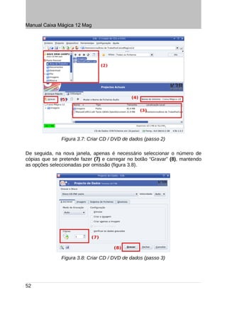 Manual Caixa Mágica 12 Mag




               Figura 3.7: Criar CD / DVD de dados (passo 2)

De seguida, na nova janela, apenas é necessário seleccionar o número de
cópias que se pretende fazer (7) e carregar no botão “Gravar” (8), mantendo
as opções seleccionadas por omissão (figura 3.8).




               Figura 3.8: Criar CD / DVD de dados (passo 3)




52
 