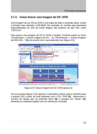 3.Principais Aplicações


3.1.3. Como Gravar uma Imagem de CD / DVD

Uma imagem de um CD ou DVD é uma cópia de todo o conteúdo deste, sendo
o formato mais utilizado o ISO-9660. Por exemplo, as versões para download
disponibilizadas no sítio da Caixa Mágica são arquivos do tipo ISO, como
“CM12.iso”.

Para gravar uma imagem de CD ou DVD é simples. Primeiro aceda ao menu
“Ferramentas -> Gravar Imagem de CD...” ou “Ferramentas -> Gravar Imagem
de DVD ISO...” (1), de acordo com o que pretende criar (figura 3.9).




             Figura 3.9: Gravar imagem de CD / DVD (passo 1)

Na nova janela (figura 3.10) apenas é necessário indicar qual o caminho para
o arquivo ISO a partir do qual pretende criar o CD / DVD (2) , seleccionar o
número de cópias que se pretende fazer (3) e carregar em “Iniciar” (4),
deixando as restantes opções com os valores por omissão.




                                                                         53
 