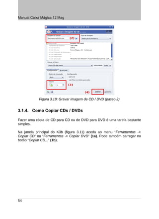 Manual Caixa Mágica 12 Mag




            Figura 3.10: Gravar imagem de CD / DVD (passo 2)


3.1.4. Como Copiar CDs / DVDs

Fazer uma cópia de CD para CD ou de DVD para DVD é uma tarefa bastante
simples.

Na janela principal do K3b (figura 3.11) aceda ao menu “Ferramentas ->
Copiar CD” ou “Ferramentas -> Copiar DVD” (1a). Pode também carregar no
botão “Copiar CD...” (1b).




54
 
