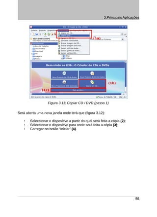 3.Principais Aplicações




                   Figura 3.11: Copiar CD / DVD (passo 1)

Será aberta uma nova janela onde terá que (figura 3.12):

   •   Seleccionar o dispositivo a partir do qual será feita a cópia (2);
   •   Seleccionar o dispositivo para onde será feita a cópia (3);
   •   Carregar no botão “Iniciar” (4).




                                                                             55
 