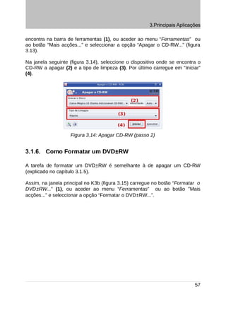3.Principais Aplicações

encontra na barra de ferramentas (1), ou aceder ao menu “Ferramentas” ou
ao botão "Mais acções...” e seleccionar a opção “Apagar o CD-RW...” (figura
3.13).

Na janela seguinte (figura 3.14), seleccione o dispositivo onde se encontra o
CD-RW a apagar (2) e a tipo de limpeza (3). Por último carregue em “Iniciar”
(4).




                   Figura 3.14: Apagar CD-RW (passo 2)


3.1.6. Como Formatar um DVD±RW

A tarefa de formatar um DVD±RW é semelhante à de apagar um CD-RW
(explicado no capítulo 3.1.5).

Assim, na janela principal no K3b (figura 3.15) carregue no botão “Formatar o
DVD±RW...” (1), ou aceder ao menu “Ferramentas” ou ao botão "Mais
acções...” e seleccionar a opção “Formatar o DVD±RW...”.




                                                                          57
 