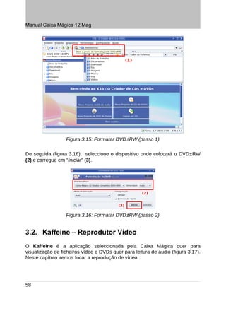Manual Caixa Mágica 12 Mag




                  Figura 3.15: Formatar DVD±RW (passo 1)

De seguida (figura 3.16), seleccione o dispositivo onde colocará o DVD±RW
(2) e carregue em “Iniciar” (3).




                  Figura 3.16: Formatar DVD±RW (passo 2)


3.2. Kaffeine – Reprodutor Vídeo
O Kaffeine é a aplicação seleccionada pela Caixa Mágica quer para
visualização de ficheiros vídeo e DVDs quer para leitura de áudio (figura 3.17).
Neste capítulo iremos focar a reprodução de vídeo.




58
 