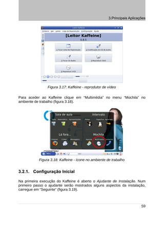 3.Principais Aplicações




                Figura 3.17: Kaffeine - reprodutor de vídeo

Para aceder ao Kaffeine clique em “Multimédia” no menu “Mochila” no
ambiente de trabalho (figura 3.18).




           Figura 3.18: Kaffeine - ícone no ambiente de trabalho


3.2.1. Configuração Inicial

Na primeira execução do Kaffeine é aberto o Ajudante de Instalação. Num
primeiro passo o ajudante serão mostrados alguns aspectos da instalação,
carregue em “Seguinte” (figura 3.19).



                                                                          59
 