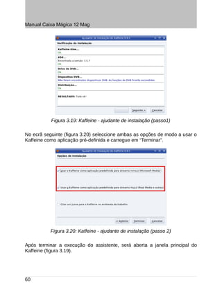 Manual Caixa Mágica 12 Mag




           Figura 3.19: Kaffeine - ajudante de instalação (passo1)

No ecrã seguinte (figura 3.20) seleccione ambas as opções de modo a usar o
Kaffeine como aplicação pré-definida e carregue em “Terminar”.




           Figura 3.20: Kaffeine - ajudante de instalação (passo 2)

Após terminar a execução do assistente, será aberta a janela principal do
Kaffeine (figura 3.19).




60
 