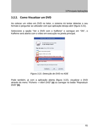 3.Principais Aplicações


3.2.2. Como Visualizar um DVD

Ao colocar um vídeo em DVD no leitor, o sistema irá tentar detectar o seu
formato e perguntar ao utilizador com que aplicação deseja abrir (figura 3.21).

Seleccione a opção “Ver o DVD com o Kaffeine” e carregue em “OK”, o
Kaffeine será aberto com o vídeo em execução na janela principal.




                   Figura 3.21: Detecção de DVD no KDE

Pode também, já com a aplicação aberta (figura 3.22), visualizar o DVD
através do menu “Ficheiro -> Abrir DVD” (a) ou carregar no botão “Reproduzir
DVD” (b).




                                                                            61
 