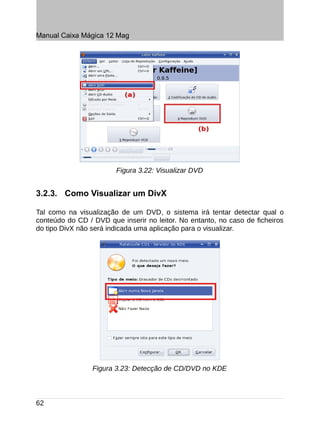 Manual Caixa Mágica 12 Mag




                        Figura 3.22: Visualizar DVD


3.2.3. Como Visualizar um DivX

Tal como na visualização de um DVD, o sistema irá tentar detectar qual o
conteúdo do CD / DVD que inserir no leitor. No entanto, no caso de ficheiros
do tipo DivX não será indicada uma aplicação para o visualizar.




                 Figura 3.23: Detecção de CD/DVD no KDE



62
 