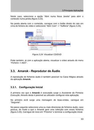 3.Principais Aplicações

Neste caso, seleccione a opção “Abrir numa Nova Janela” para abrir o
conteúdo numa janela (figura 3.23).

Na janela aberta com o conteúdo, carregue com o botão direito do rato em
cima do ficheiro de vídeo e seleccione “Abrir Com” -> ”Kaffeine” (figura 3.24).




                       Figura 3.24: Visualizar CD/DVD

Pode também, já com a aplicação aberta, visualizar o vídeo através do menu
“Ficheiro -> Abrir”.



3.3. Amarok - Reprodutor de Áudio
A reprodução de ficheiros áudio é também possível na Caixa Mágica através
da aplicação Amarok.


3.3.1. Configuração Inicial

A primeira vez que o Amarok é executado surge o Assistente da Primeira
Execução. Através deste é possível ao utilizador configurar esta aplicação.

No primeiro ecrã surge uma mensagem de boas-vindas, carregue em
“Seguinte”.

No passo seguinte seleccione uma ou mais directorias de ficheiros áudio, caso
possua, de modo a que o Amarok gere uma colecção com esses ficheiros
(figura 3.25). Carregue de novo em “Próximo" e terminar a configuração inicial.


                                                                            63
 