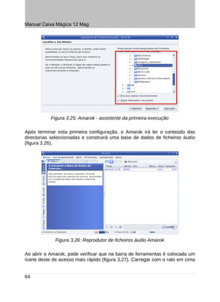 Manual Caixa Mágica 12 Mag




           Figura 3.25: Amarok - assistente da primeira execução

Após terminar esta primeira configuração, o Amarok irá ler o conteúdo das
directorias seleccionadas e construirá uma base de dados de ficheiros áudio
(figura 3.26).




             Figura 3.26: Reprodutor de ficheiros áudio Amarok

Ao abrir o Amarok, pode verificar que na barra de ferramentas é colocada um
ícone deste de acesso mais rápido (figura 3.27). Carregar com o rato em cima


64
 