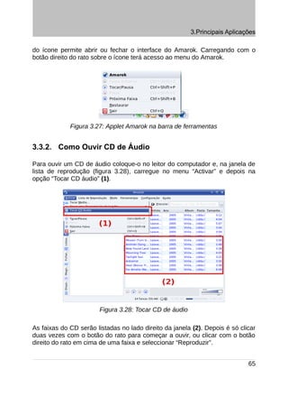 3.Principais Aplicações

do ícone permite abrir ou fechar o interface do Amarok. Carregando com o
botão direito do rato sobre o ícone terá acesso ao menu do Amarok.




             Figura 3.27: Applet Amarok na barra de ferramentas


3.3.2. Como Ouvir CD de Áudio

Para ouvir um CD de áudio coloque-o no leitor do computador e, na janela de
lista de reprodução (figura 3.28), carregue no menu “Activar” e depois na
opção “Tocar CD áudio” (1).




                        Figura 3.28: Tocar CD de áudio

As faixas do CD serão listadas no lado direito da janela (2). Depois é só clicar
duas vezes com o botão do rato para começar a ouvir, ou clicar com o botão
direito do rato em cima de uma faixa e seleccionar “Reproduzir”.


                                                                             65
 