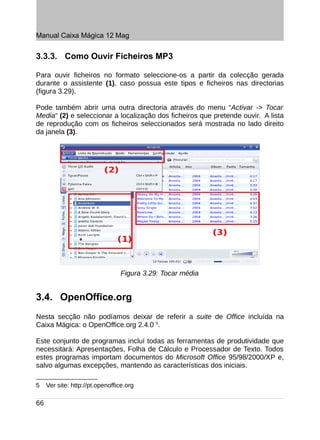 Manual Caixa Mágica 12 Mag


3.3.3. Como Ouvir Ficheiros MP3

Para ouvir ficheiros no formato seleccione-os a partir da colecção gerada
durante o assistente (1), caso possua este tipos e ficheiros nas directorias
(figura 3.29).

Pode também abrir uma outra directoria através do menu “Activar -> Tocar
Media“ (2) e seleccionar a localização dos ficheiros que pretende ouvir. A lista
de reprodução com os ficheiros seleccionados será mostrada no lado direito
da janela (3).




                                 Figura 3.29: Tocar média


3.4. OpenOffice.org
Nesta secção não podíamos deixar de referir a suite de Office incluída na
Caixa Mágica: o OpenOffice.org 2.4.0 5.

Este conjunto de programas incluí todas as ferramentas de produtividade que
necessitará: Apresentações, Folha de Cálculo e Processador de Texto. Todos
estes programas importam documentos do Microsoft Office 95/98/2000/XP e,
salvo algumas excepções, mantendo as características dos iniciais.

5    Ver site: http://pt.openoffice.org

66
 